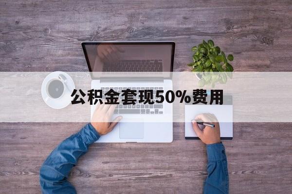 最新公积金套现50%费用方法分析(最方便真实的迪庆公积金套现需要什么手续方法)