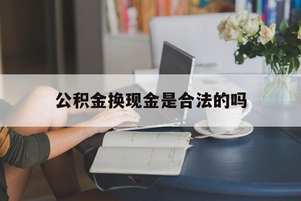 最新公积金换现金是合法的吗方法分析(最方便真实的迪庆公积金换现金是合法的吗怎么办方法)