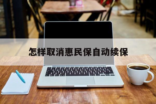 最新怎样取消惠民保自动续保方法分析(最方便真实的迪庆怎样取消惠民保自动续保业务方法)