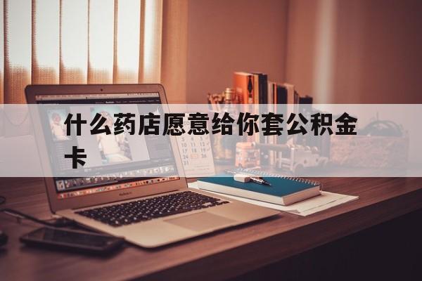 最新什么药店愿意给你套公积金卡方法分析(最方便真实的迪庆什么药店愿意给你套公积金卡的钱方法)